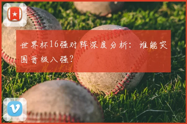 世界杯16强对阵深度分析：谁能突围晋级八强？