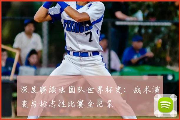 深度解读法国队世界杯史：战术演变与标志性比赛全记录