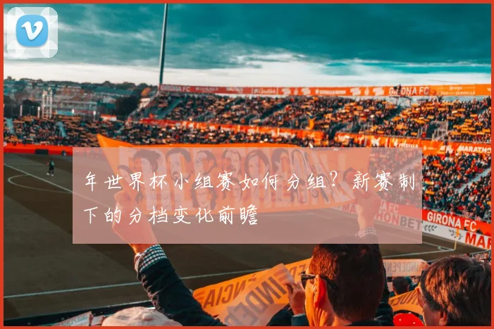 年世界杯小组赛如何分组?新赛制下的分档变化前瞻