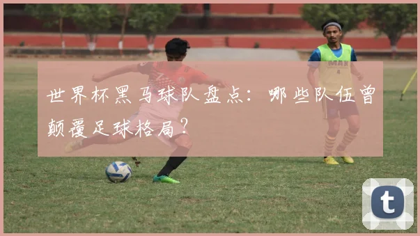 世界杯黑马球队盘点:哪些队伍曾颠覆足球格局?