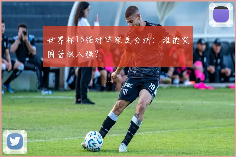 世界杯16强对阵深度分析:谁能突围晋级八强?