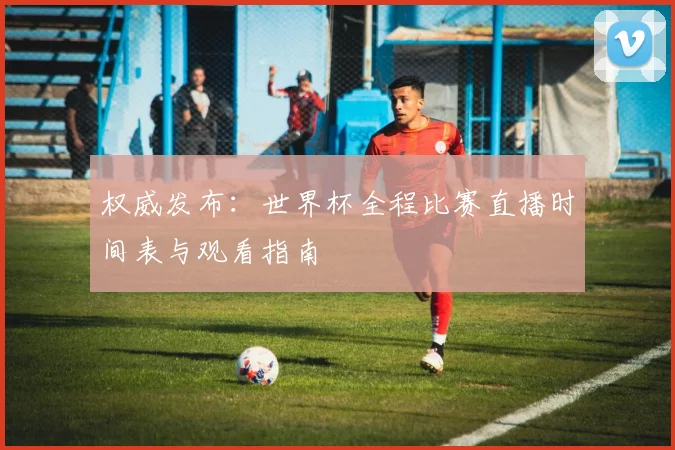 权威发布:世界杯全程比赛直播时间表与观看指南