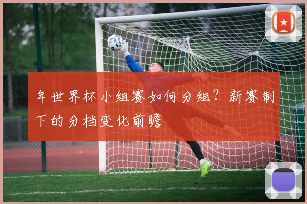 年世界杯小组赛如何分组?新赛制下的分档变化前瞻