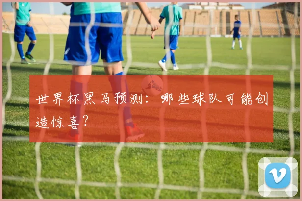 世界杯黑马预测:哪些球队可能创造惊喜?