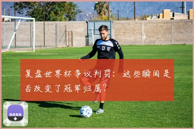 复盘世界杯争议判罚：这些瞬间是否改变了冠军归属？